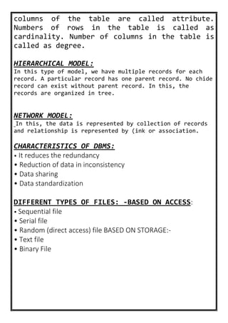 columns of the table are called attribute.
Numbers of rows in the table is called as
cardinality. Number of columns in the table is
called as degree.
HIERARCHICAL MODEL:
In this type of model, we have multiple records for each
record. A particular record has one parent record. No chide
record can exist without parent record. In this, the
records are organized in tree.
NETWORK MODEL:
In this, the data is represented by collection of records
and relationship is represented by (ink or association.
CHARACTERISTICS OF DBMS:
• It reduces the redundancy
• Reduction of data in inconsistency
• Data sharing
• Data standardization
DIFFERENT TYPES OF FILES: -BASED ON ACCESS:
• Sequential file
• Serial file
• Random (direct access) file BASED ON STORAGE:-
• Text file
• Binary File
 