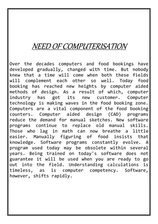NEED OF COMPUTERISATION
Over the decades computers and food bookings have
developed gradually, changed with time. But nobody
knew that a time will come when both these fields
will complement each other so well. Today food
booking has reached new heights by computer aided
methods of design. As a result of which, computer
industry has got its new customer. Computer
technology is making waves in the food booking zone.
Computers are a vital component of the food booking
counters. Computer aided design (CAD) programs
reduce the demand for manual sketches. New software
programs continue to replace old manual skills.
Those who lag in math can now breathe a little
easier. Manually figuring of food insists that
knowledge. Software programs constantly evolve. A
program used today may be obsolete within several
years. Being trained on today's software does not
guarantee it will be used when you are ready to go
out into the field. Understanding calculations is
timeless, as is computer competency. Software,
however, shifts rapidly.
 