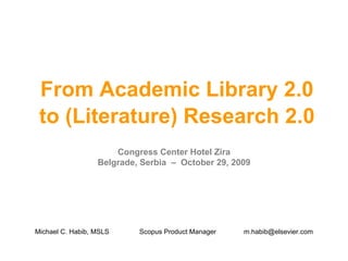From Academic Library 2.0 to (Literature) Research 2.0 Congress Center Hotel Zira Belgrade, Serbia  –  October 29, 2009 Michael C. Habib, MSLS Scopus Product Manager [email_address] 