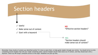 Section headers
Remember those chunks of content you identified earlier? It’s time to name them, to help guide readers through your article. You should strive to write
compelling section headers that tell your reader something useful. Section headers should make sense out of context, and they should start with a
keyword. Check out NN Group’s awesome article on this topic: Headlines are pick-up lines.
✓ Useful
✓ Make sense out of context
✓ Start with a keyword
NO
“Effective section headers”
YES
“Section headers should
make sense out of context”
 