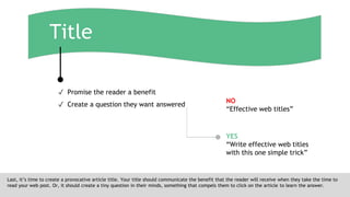 Title
Last, it’s time to create a provocative article title. Your title should communicate the benefit that the reader will receive when they take the time to
read your web post. Or, it should create a tiny question in their minds, something that compels them to click on the article to learn the answer.
✓ Promise the reader a benefit
✓ Create a question they want answered
NO
“Effective web titles”
YES
“Write effective web titles
with this one simple trick”
 