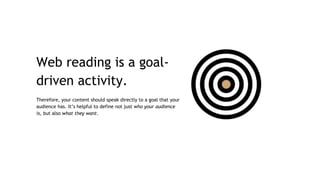 Web reading is a goal-
driven activity.
Therefore, your content should speak directly to a goal that your
audience has. It’s helpful to define not just who your audience
is, but also what they want.
 
