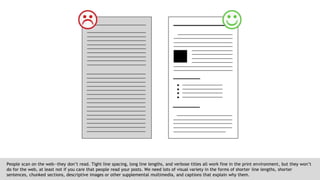 People scan on the web--they don’t read. Tight line spacing, long line lengths, and verbose titles all work fine in the print environment, but they won’t
do for the web, at least not if you care that people read your posts. We need lots of visual variety in the forms of shorter line lengths, shorter
sentences, chunked sections, descriptive images or other supplemental multimedia, and captions that explain why them.
 