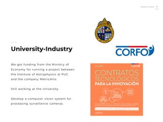 Roberto Muñoz 20
University-Industry
2 0 1 6
We got funding from the Ministry of
Economy for running a project between
the Institute of Astrophysics at PUC
and the company MetricArts.
Still working at the University.
Develop a computer vision system for
processing surveillance cameras.
 