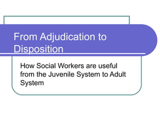 From Adjudication to
Disposition
 How Social Workers are useful
 from the Juvenile System to Adult
 System
 