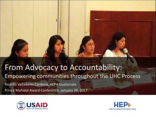 From Advocacy to Accountability:
Empowering communities throughout the UHC Process
Ricardo Valladares Cardona, HEP+ Guatemala
Prince Mahidol Award Conference, January 29, 2017
 