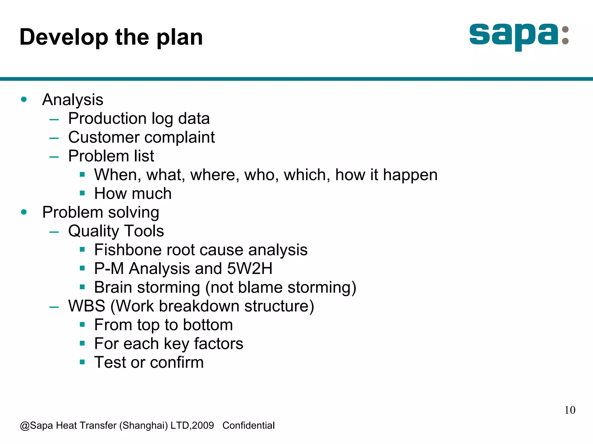 D evelop the plan A nalysis P roduction log data C ustomer complaint P roblem list W hen, what, where, who, which, how it happen H ow much Problem solving Quality Tools F ishbone root cause analysis P-M Analysis and 5W2H B rain storming (not blame storming) WBS (Work breakdown structure) F rom top to bottom F or each key factors T est or confirm 