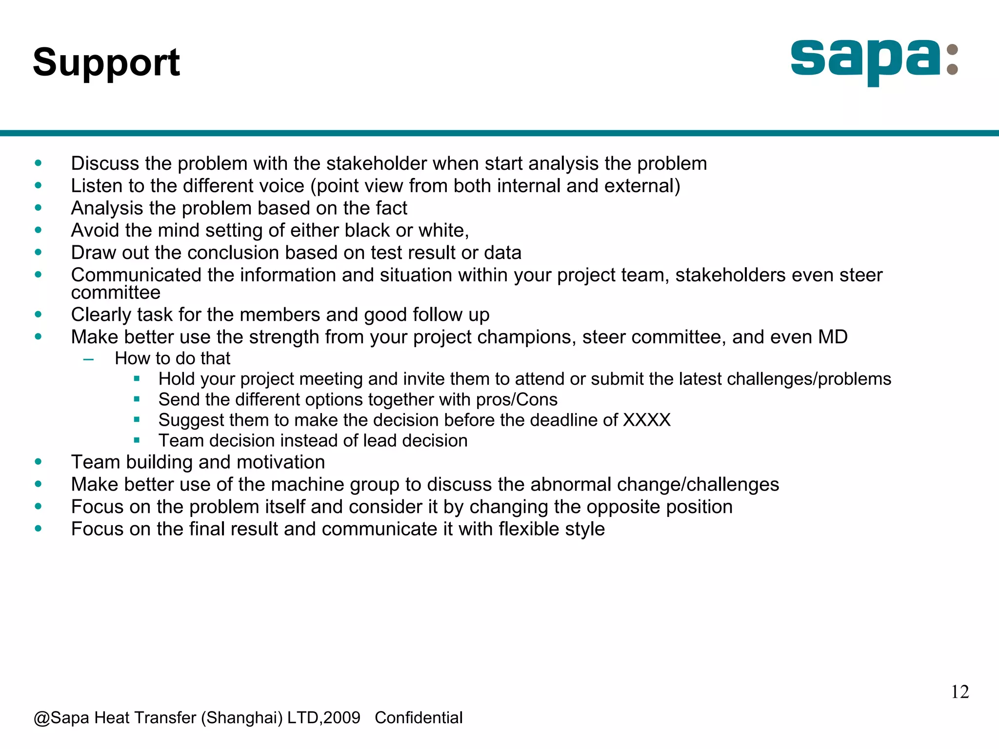 Support  D iscuss the problem with the stakeholder when start analysis the problem L isten to the different voice (point view from both internal and external) A nalysis the problem based on the fact A void the mind setting of either black or white, D raw out the conclusion based on test result or data Communicated  the information and situation within your project team, stakeholders even steer committee C learly task for the members and good follow up M ake better use the strength from your project champions, steer committee, and even MD H ow to do that H old your project meeting and invite them to attend or submit the latest challenges/problems S end the different options together with pros/Cons  Suggest them to make the decision before the deadline of XXXX Team decision instead of lead decision Team building and motivation M ake better use of the machine group to discuss the abnormal change/challenges F ocus on the problem itself and consider it by changing the opposite position F ocus on the final result and communicate it with flexible style 