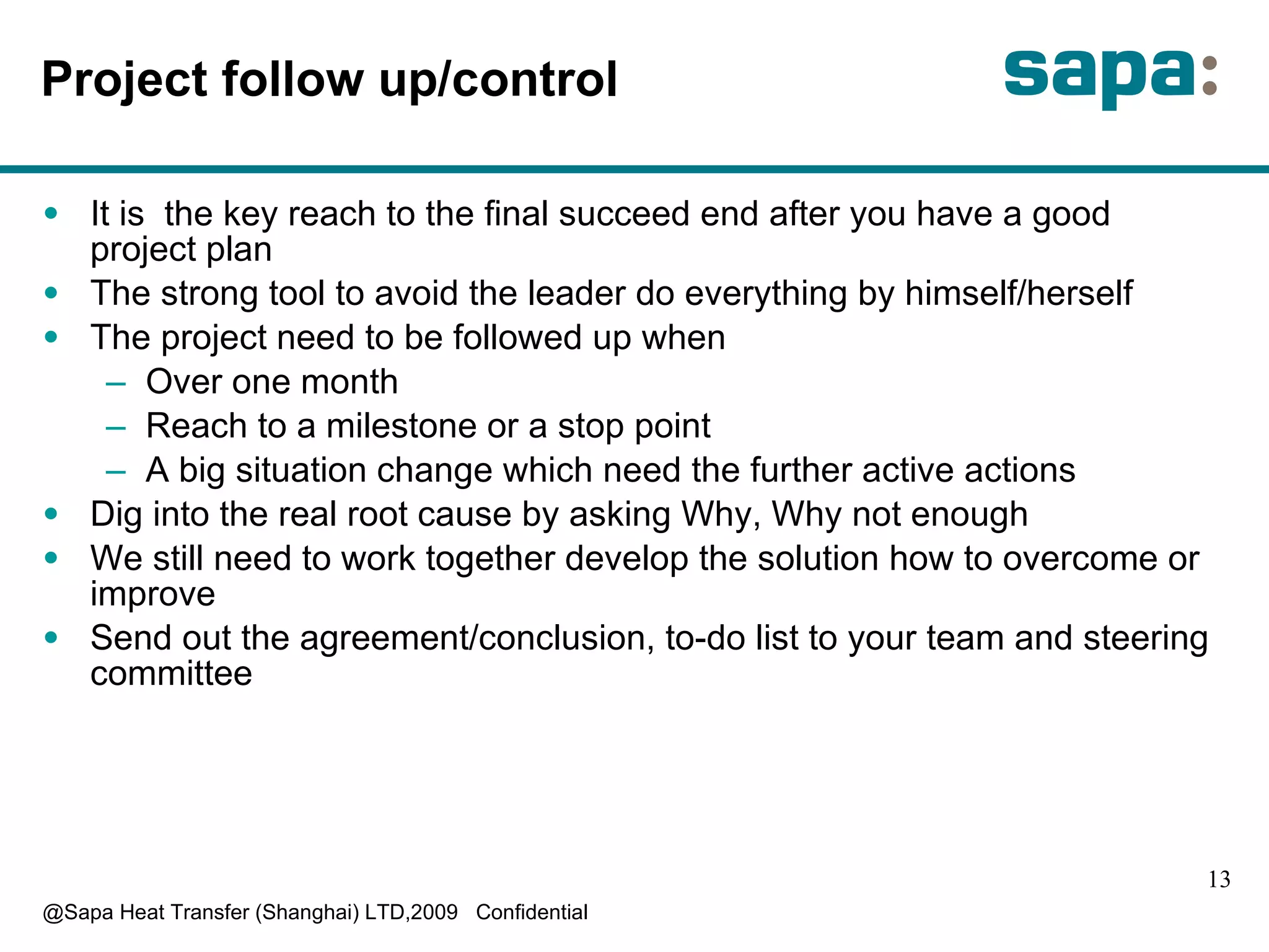 Project follow up/control I t is  the key reach to the final succeed end after you have a good project plan T he strong tool to avoid the leader do everything by himself/herself T he project need to be followed up when O ver one month R each to a milestone or a stop point A  big situation change which need the further active actions D ig into the real root cause by asking Why, Why not enough W e still need to work together develop the solution how to overcome or improve S end out the agreement/conclusion, to-do list to your team and steering committee 