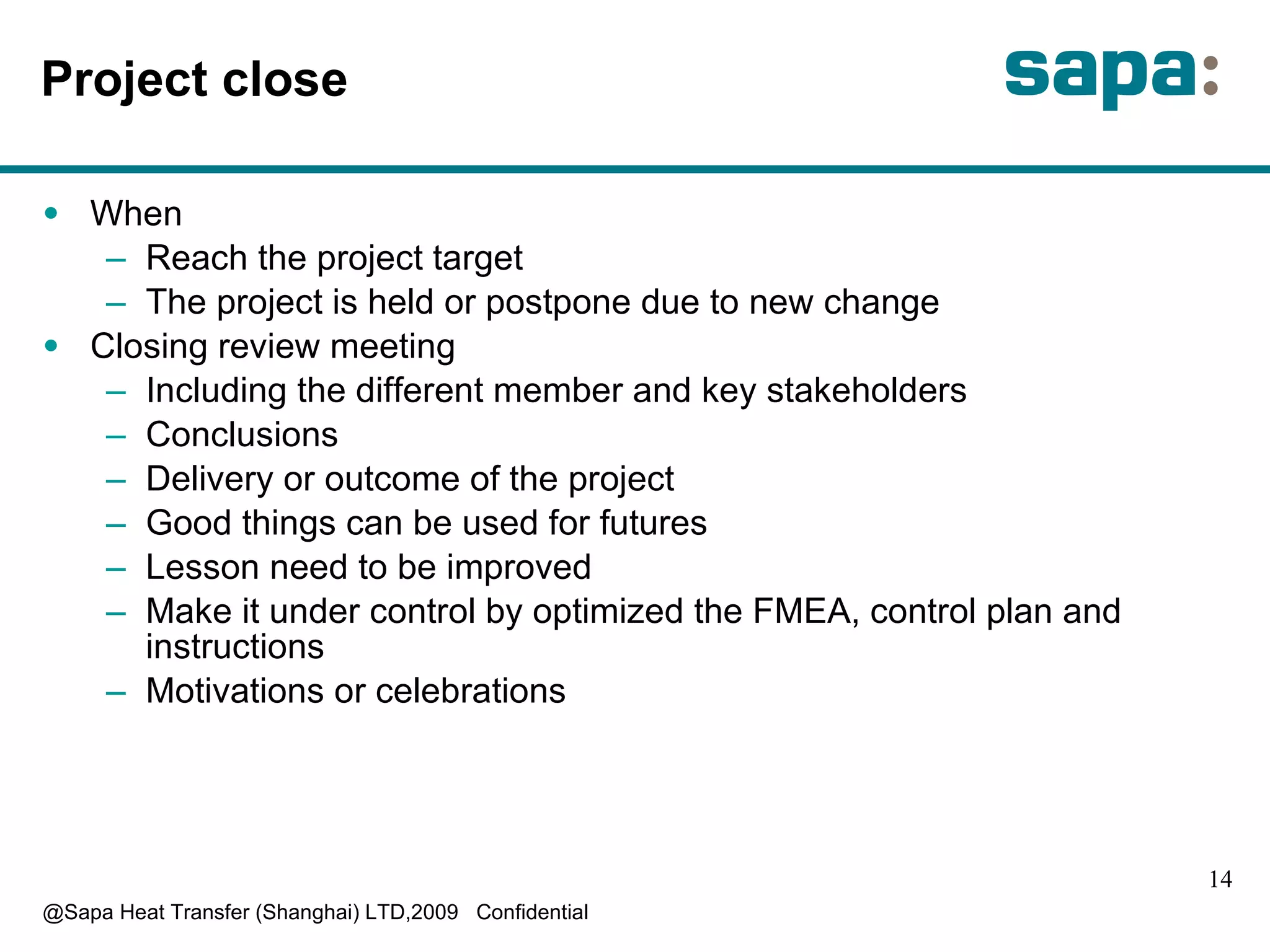 P roject close W hen R each the project target T he project is held or postpone due to new change C losing review meeting I ncluding the differ e nt member and key stakeholders C onclusions D elivery or outcome of the project G ood things can be used for futures L esson need to be improved M ake it under control by optimized the FMEA, control plan and instructions Motivations or celebrations 