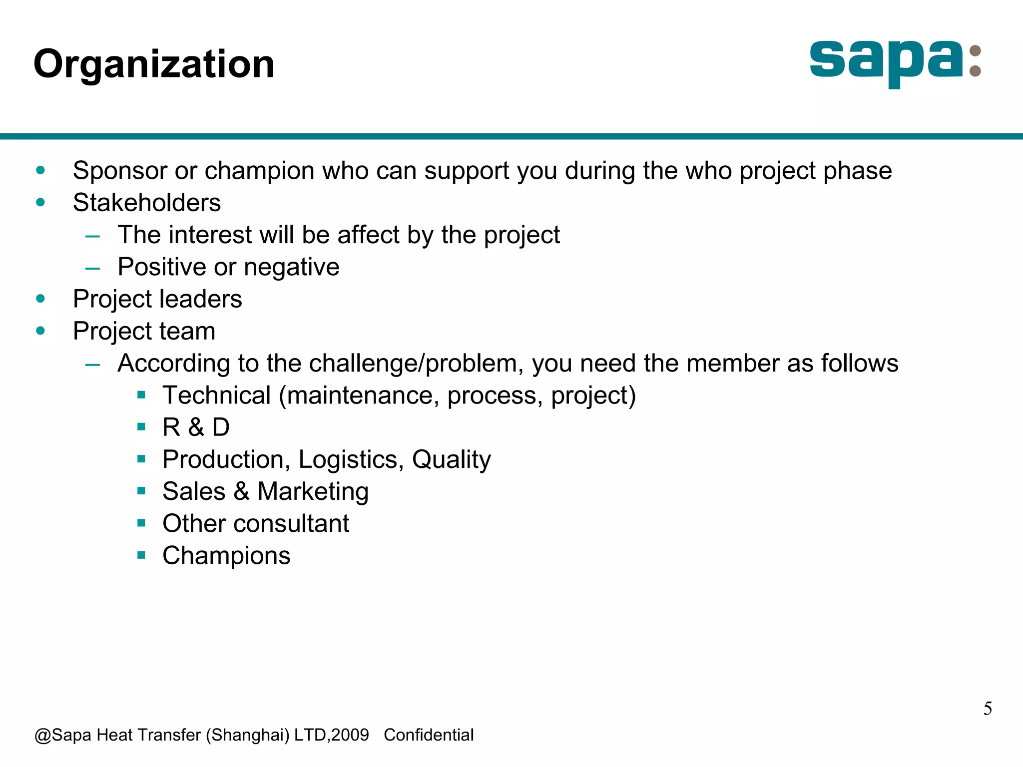 Organization S ponsor or champion who can support you during the who project phase S takeholders T he interest will be affect by the project P ositive or negative P roject leaders P roject team According to the challenge/problem, you need the member as follows Technical (maintenance, process, project) R & D Production, Logistics, Quality Sales & Marketing O ther consultant C hampions 