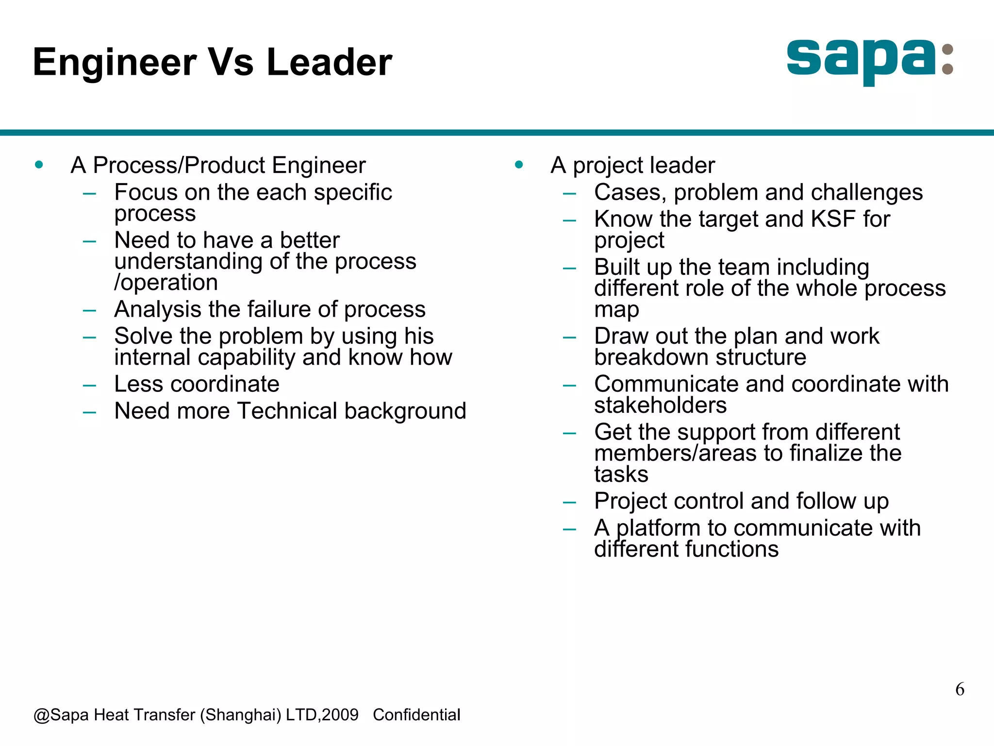Engineer Vs Leader A Process/Product Engineer Focus on the each specific process Need to have a better understanding of the process /operation Analysis the failure of process Solve the problem by using his internal capability and know how Less coordinate Need more Technical background  A project leader Cases, problem and challenges Know the target and KSF for project Built up the team including different role of the whole process map Draw out the plan and work breakdown structure Communicate and coordinate with stakeholders Get the support from different members/areas to finalize the tasks Project control and follow up A platform to communicate with different functions 