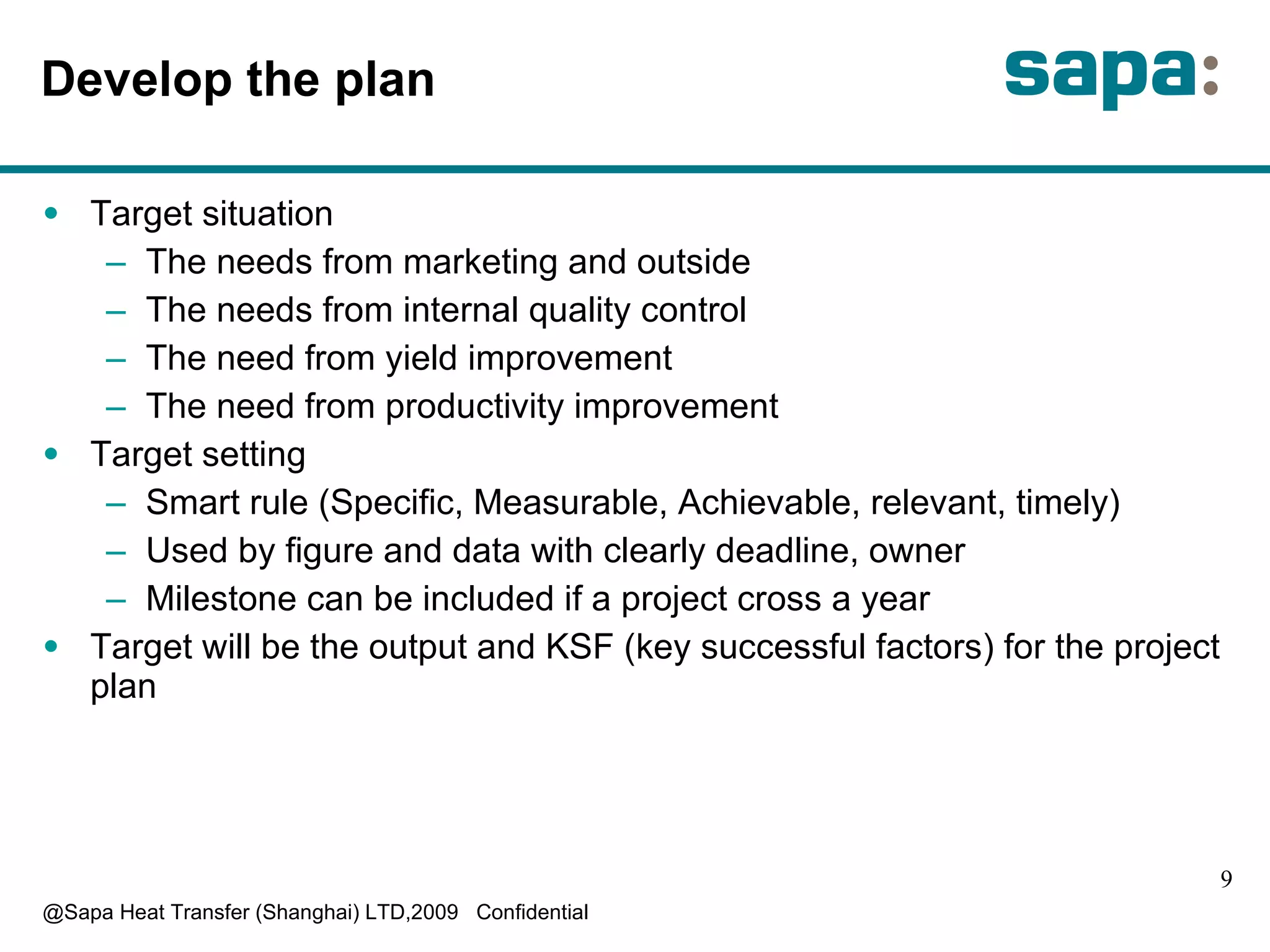 D evelop the plan T arget situation T he needs from marketing and outside T he needs from internal quality control T he need from yield improvement T he need from productivity improvement Target setting Smart rule (Specific, Measurable, Achievable, relevant, timely) Used by figure and data with clearly deadline, owner Milestone can be included if a project cross a year Target will be the output and KSF (key successful factors) for the project plan 