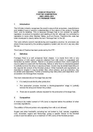 CODE OF PRACTICE
FOR THE COMPOSITION
AND LABELLING
OF FROMAGE FRAIS
1 Introduction
The UK dairy industry recognises the need to ensure that consumers, manufacturers
and retailers have a common understanding of the nature of the product “fromage
frais”, and its labelling. This is because fromage frais is not covered by specific
legislation on product composition and labelling in the UK, although it is controlled by
legislation in some other Member States, such as France. Therefore this code has
been developed to clearly define the term “fromage frais” in the UK.
The code reflects current manufacturing and regulatory practice. Its provisions are
above those required by the existing regulatory system and do not in any way alter
the law.
This Code of Practice has been produced by the PTF.
2 Definition
Fromage Frais is a soft unripened fresh cheese. It is made from milk or any
combination of milk and/or products obtained from milk which is coagulated and
fermented by starter cultures. Rennet or enzymes produced from micro-organisms
may be added to assist with the thickening. Before or after this it is drained/separated
to partially remove the whey or aqueous phase. Cream may be added depending on
the required fat content of the finished product. Other foodstuffs and ingredients, as
described in chapter 3, may be added. Also, other cultures, such as probiotics, may
be added post-separation. Further processing may take place post-separation, such
as aeration into fromage frais mousses.
The main characteristics of fromage frais are that:
• It is ready-to-eat shortly after production.
• The production process involves a draining/separation stage to partially
remove the whey and thicken the product.
• There are no specific cultures required for the production of fromage frais.
3 Composition
A minimum dry matter content of 10% (w/w) is required before the addition of other
non-dairy ingredients.
The addition of fat and protein not originating from milk is not allowed.
Sugars and other foodstuffs, including but not limited to, fruit, cereals, vegetables,
nuts, chocolate, sugars and flavourings, giving a specific flavour to the finished
product could be added up to a maximum of 30% (w/w) of the finished product.
 