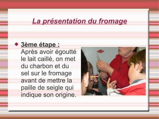 La présentation du fromage
 3ème étape :
Après avoir égoutté
le lait caillé, on met
du charbon et du
sel sur le fromage
avant de mettre la
paille de seigle qui
indique son origine.
 