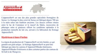 L'appenzeller® est une des plus grandes spécialités fromagères de
Suisse. Le fromage le plus corsé de Suisse est fabriqué depuis 700 ans
à la main selon une tradition ancienne. Les douces collines situées
entre le lac de Constance et le massif du Säntis, recouvertes de
pâturages sains et généreux offrent les conditions optimales à la
production naturelle du lait cru, servant à la fabrication du fromage
Appenzeller®.
Mystérieuse à base d'herbes
La région de production de l’Appenzeller® est très limitée, ce qui
garantit son goût unique , le fromage Appenzeller® ne peut être
fabriqué que dans les cantons d’Appenzell Rhodes Intérieures,
Appenzell Rhodes Extérieures et dans certaines parties des cantons de
St-Gall et de Thurgovie.
 