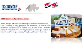 400 litres de lait pour une meule
Il faut presque 400 litres de lait cru pour fabriquer une meule de 35
kilos . Pendant le long processus de maturation, les meules sont
retournées plusieures fois et frottées avec de l'eau salée. L'humidité
permet la formation d'une couche grasse sur la croûte qui accélère la
maturation. C'est ce qui donne au Gruyère AOP sa saveur unique.
 