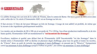 Ce célèbre fromage tire son nom de la vallée de l'Emme, dans le canton de Berne. On trouve trace de fabrication dans
cette vallée dès le 13e siècle.L'Emmentaler AOC est un fromage au lait cru .
Il faut environ 12 litres de lait pour fabriquer un kilo de fromage. L'usage de tout additif est prohibé, de même que
le recours à des ingrédients génétiquement modifiés.
Les meules ont un diamètre de 80 à 100 cm et un poids de 75 à 120 kg. Issu d'une production traditionnelle et de très
haute qualité, l'Emmentaler AOP est mondialement le "roi incontesté des fromages".
Excellence, tradition et qualité sans défaut font de l'Emmentaler AOP l'incontestable "roi des fromages" dans le
monde entier. L'Emmentaler AOP se décline en plusieurs degés d'affinage, pour tous les goûts et toutes les recettes,
du "Classic" doux au goût de noisette (au minimum 4 mois d'affinage), en passant par le "Réserve" Typiquement
corsé (au minimum 8 mois d'affinage) jusqu'à l'Affiné en grotte", aux arôme (au minimum 12 mois d'affinage)
 