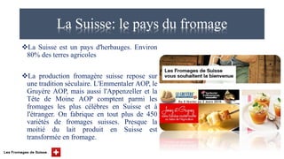 La Suisse: le pays du fromage
La Suisse est un pays d'herbauges. Environ
80% des terres agricoles
La production fromagère suisse repose sur
une tradition séculaire. L'Emmentaler AOP, le
Gruyère AOP, mais aussi l'Appenzeller et la
Tête de Moine AOP comptent parmi les
fromages les plus célèbres en Suisse et à
l'étranger. On fabrique en tout plus de 450
variétés de fromages suisses. Presque la
moitié du lait produit en Suisse est
transformée en fromage.
 