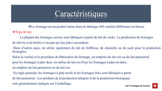 Caractéristiques
Le fromage est un produit laitier dont on fabrique 450 variétés différentes en Suisse.
Type de lait:
La plupart des fromages suisses sont fabriqués à partir de lait de vache. La production de fromages
de chèvre et de brebis n’occupe qu’une place secondaire.
Dans d’autres pays, on utilise également du lait de bufflesse, de chamelle ou de yack pour la production
fromagère.
Selon la variété et la procédure de fabrication du fromage, on emploie du lait cru ou du lait pasteurisé:
pour les fromages à pâte dure, on utilise du lait cru Pour les fromages à pâte mi-dure,
on emploie du lait pasteurisé ou du lait cru.
En règle générale, les fromages à pâte molle et les fromages frais sont fabriqués à partir
de lait pasteurisé . Les produits de la production intégrée et de la production biologique
sont généralement indiqués sur l’emballage.
 