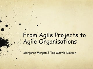 From Agile Projects to
Agile Organisations
Margaret Morgan & Ted Morris-Dawson
 