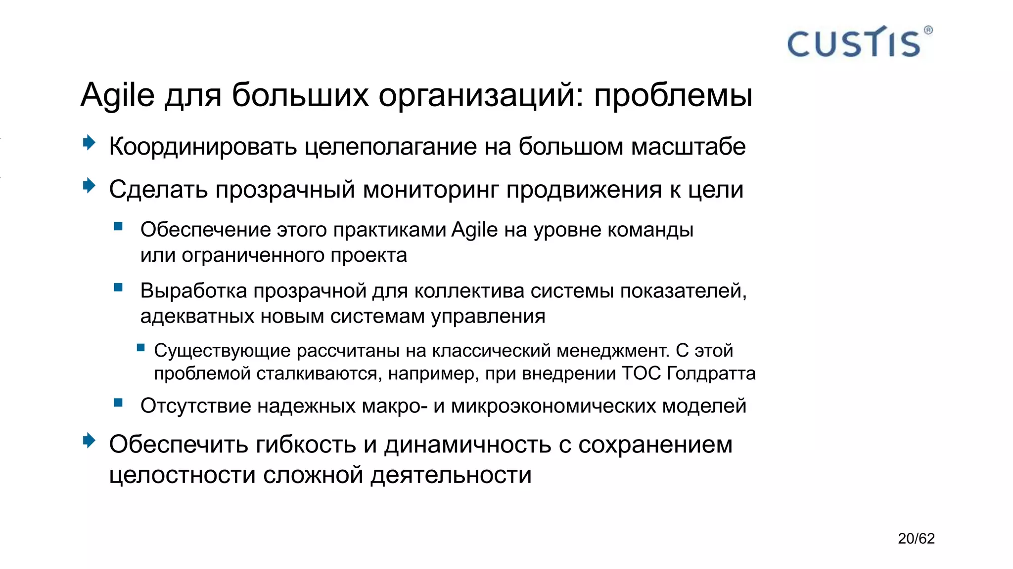 Agile для больших организаций: проблемы
 Координировать целеполагание на большом масштабе
 Сделать прозрачный мониторинг продвижения к цели
 Обеспечение этого практиками Agile на уровне команды
или ограниченного проекта
 Выработка прозрачной для коллектива системы показателей,
адекватных новым системам управления
 Существующие рассчитаны на классический менеджмент. С этой
проблемой сталкиваются, например, при внедрении TOC Голдратта
 Отсутствие надежных макро- и микроэкономических моделей
 Обеспечить гибкость и динамичность с сохранением
целостности сложной деятельности
20/62
 