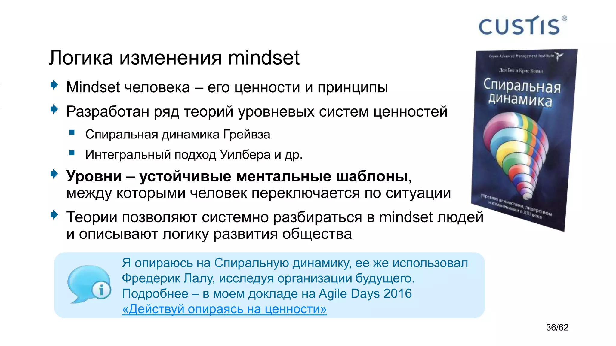 Логика изменения mindset
 Mindset человека – его ценности и принципы
 Разработан ряд теорий уровневых систем ценностей
 Спиральная динамика Грейвза
 Интегральный подход Уилбера и др.
 Уровни – устойчивые ментальные шаблоны,
между которыми человек переключается по ситуации
 Теории позволяют системно разбираться в mindset людей
и описывают логику развития общества
Я опираюсь на Спиральную динамику, ее же использовал
Фредерик Лалу, исследуя организации будущего.
Подробнее – в моем докладе на Agile Days 2016
«Действуй опираясь на ценности»
36/62
 