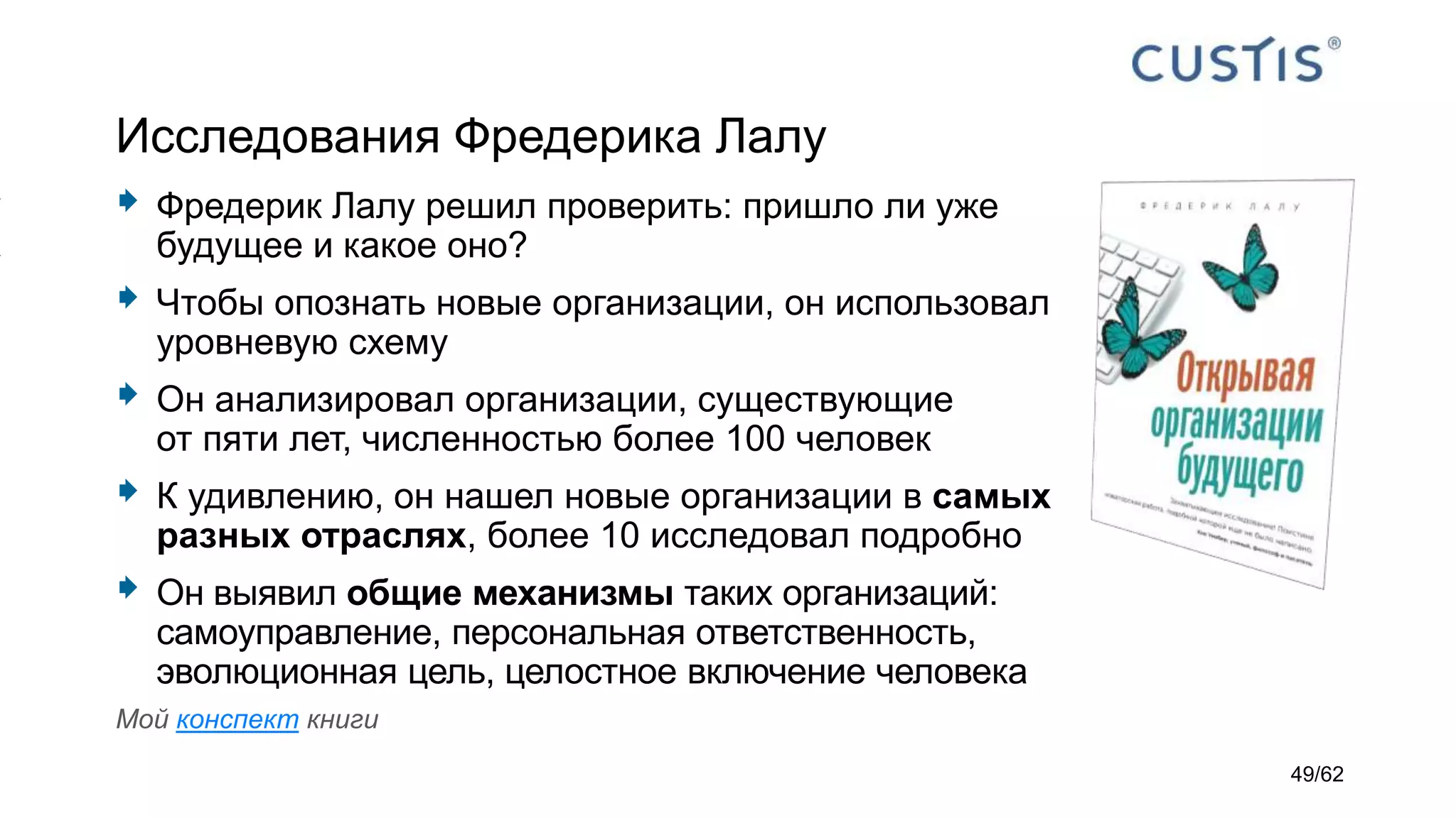Исследования Фредерика Лалу
 Фредерик Лалу решил проверить: пришло ли уже
будущее и какое оно?
 Чтобы опознать новые организации, он использовал
уровневую схему
 Он анализировал организации, существующие
от пяти лет, численностью более 100 человек
 К удивлению, он нашел новые организации в самых
разных отраслях, более 10 исследовал подробно
 Он выявил общие механизмы таких организаций:
самоуправление, персональная ответственность,
эволюционная цель, целостное включение человека
Мой конспект книги
49/62
 