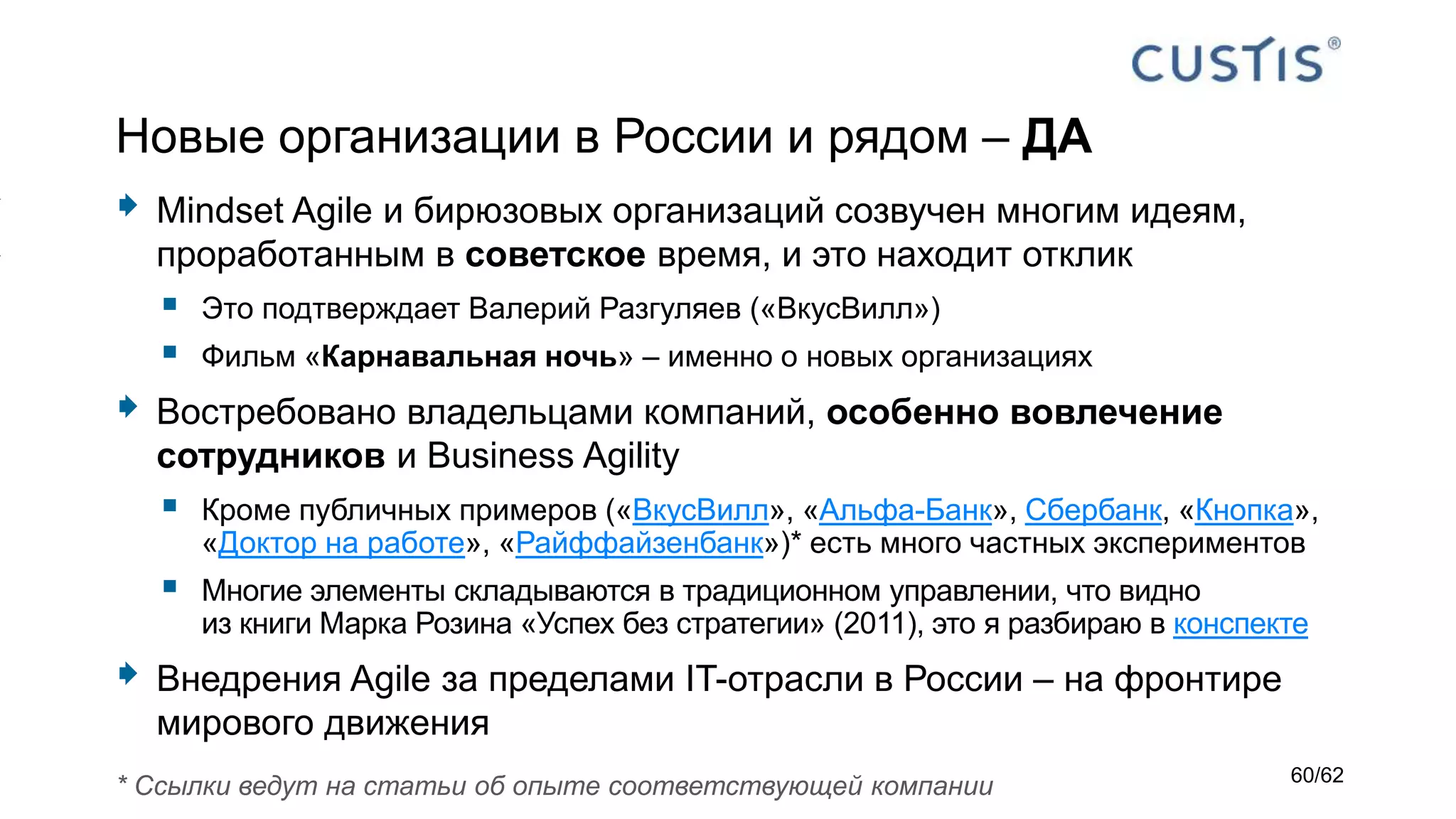 Новые организации в России и рядом – ДА
 Mindset Agile и бирюзовых организаций созвучен многим идеям,
проработанным в советское время, и это находит отклик
 Это подтверждает Валерий Разгуляев («ВкусВилл»)
 Фильм «Карнавальная ночь» – именно о новых организациях
 Востребовано владельцами компаний, особенно вовлечение
сотрудников и Business Agility
 Кроме публичных примеров («ВкусВилл», «Альфа-Банк», Сбербанк, «Кнопка»,
«Доктор на работе», «Райффайзенбанк»)* есть много частных экспериментов
 Многие элементы складываются в традиционном управлении, что видно
из книги Марка Розина «Успех без стратегии» (2011), это я разбираю в конспекте
 Внедрения Agile за пределами IT-отрасли в России – на фронтире
мирового движения
* Ссылки ведут на статьи об опыте соответствующей компании 60/62
 