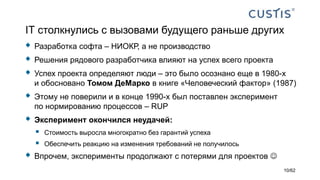 IТ столкнулись с вызовами будущего раньше других
 Разработка софта – НИОКР, а не производство
 Решения рядового разработчика влияют на успех всего проекта
 Успех проекта определяют люди – это было осознано еще в 1980-х
и обосновано Томом ДеМарко в книге «Человеческий фактор» (1987)
 Этому не поверили и в конце 1990-х был поставлен эксперимент
по нормированию процессов – RUP
 Эксперимент окончился неудачей:
 Стоимость выросла многократно без гарантий успеха
 Обеспечить реакцию на изменения требований не получилось
 Впрочем, эксперименты продолжают с потерями для проектов 
10/62
 