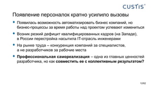 Появление персоналок кратно усилило вызовы
 Появилась возможность автоматизировать бизнес компаний, но
бизнес-процессы за время работы над проектом успевают измениться
 Возник резкий дефицит квалифицированных кадров (на Западе),
в России перестройка насытила IT-отрасль инженерами
 На рынке труда – конкуренция компаний за специалистов,
а не разработчиков за рабочие места
 Профессиональная самореализация – одна из главных ценностей
разработчика, но как совместить ее с коллективным результатом?
12/62
 