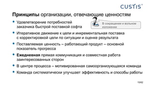 Принципы организации, отвечающие ценностям
 Удовлетворение потребностей
заказчика быстрой поставкой софта
 Итеративное движение к цели и инкрементальная поставка
с корректировкой цели по ситуации и оценке результата
 Поставляемая ценность – работающий продукт – основной
показатель прогресса
 Ежедневная прямая коммуникация и совместная работа
заинтересованных сторон
 В центре процесса – мотивированная самоорганизующаяся команда
 Команда систематически улучшает эффективность и способы работы
В сокращении и вольном
изложении
15/62
 