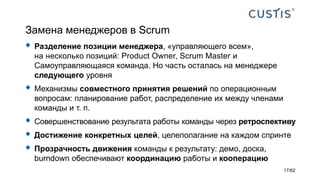 Замена менеджеров в Scrum
 Разделение позиции менеджера, «управляющего всем»,
на несколько позиций: Product Owner, Scrum Master и
Самоуправляющаяся команда. Но часть осталась на менеджере
следующего уровня
 Механизмы совместного принятия решений по операционным
вопросам: планирование работ, распределение их между членами
команды и т. п.
 Совершенствование результата работы команды через ретроспективу
 Достижение конкретных целей, целеполагание на каждом спринте
 Прозрачность движения команды к результату: демо, доска,
burndown обеспечивают координацию работы и кооперацию
17/62
 