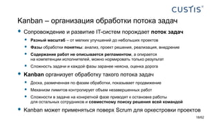 Kanban – организация обработки потока задач
 Сопровождение и развитие IT-систем порождает поток задач
 Разный масштаб – от мелких улучшений до небольших проектов
 Фазы обработки понятны: анализ, проект решения, реализация, внедрение
 Содержание работ не описывается регламентом, а опирается
на компетенции исполнителей, можно нормировать только результат
 Сложность задачи и каждой фазы заранее неясна, оценка дорога
 Kanban организует обработку такого потока задач
 Доска, размеченная по фазам обработки, показывает продвижение
 Механизм лимитов контролирует объем незавершенных работ
 Сложности в задаче на конкретной фазе приводят к остановке работы
для остальных сотрудников и совместному поиску решения всей командой
 Kanban может применяться поверх Scrum для оркестровки проектов
18/62
 