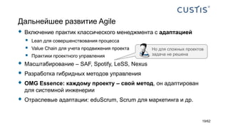Дальнейшее развитие Agile
 Включение практик классического менеджмента с адаптацией
 Lean для совершенствования процесса
 Value Chain для учета продвижения проекта
 Практики проектного управления
 Масштабирование – SAF, Spotify, LeSS, Nexus
 Разработка гибридных методов управления
 OMG Essence: каждому проекту – свой метод, он адаптирован
для системной инженерии
 Отраслевые адаптации: eduScrum, Scrum для маркетинга и др.
Но для сложных проектов
задача не решена
19/62
 