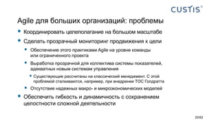 Agile для больших организаций: проблемы
 Координировать целеполагание на большом масштабе
 Сделать прозрачный мониторинг продвижения к цели
 Обеспечение этого практиками Agile на уровне команды
или ограниченного проекта
 Выработка прозрачной для коллектива системы показателей,
адекватных новым системам управления
 Существующие рассчитаны на классический менеджмент. С этой
проблемой сталкиваются, например, при внедрении TOC Голдратта
 Отсутствие надежных макро- и микроэкономических моделей
 Обеспечить гибкость и динамичность с сохранением
целостности сложной деятельности
20/62
 