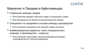 Маркетинг и Продажи в Agile-командах
 Отдельные команды продаж
 Если компания продает наличный товар в «толкающей» схеме
 Или производство не является ограничением для продаж
 Специалист по продажам в составе команды производства
 Если компания производит или закупает товары под заказ
 Комбинированные варианты: часть специалистов в
команде, а производство – отдельно
 Если компания проектирует персонализированный продукт,
а производство его технологизированно
31/62
 
