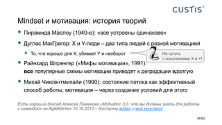 Mindset и мотивация: история теорий
 Пирамида Маслоу (1940-е): «все устроены одинаково»
 Дуглас МакГрегор: X и Y-люди – два типа людей с разной мотивацией
 То, что хорошо для X, убивает Y и наоборот
 Райнхард Шпренгер («Мифы мотивации», 1991):
все популярные схемы мотивации приводят к деградации вдолгую
 Михай Чиксентмихайи (1990): состояние потока как эффективный
способ работы, мотивация – через создание условий для этого
Есть хороший доклад Алексея Пименова «Motivation 3.0: что вы должны знать для работы
с командой» на AgileKitchen 12.10.2013 – доступны видео и мой конспект
Не путать
с поколениями X и Y!
34/62
 