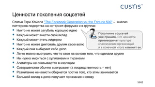 Ценности поколения соцсетей
Статья Гэри Хэмела "The Facebook Generation vs. the Fortune 500" – анализ
паттернов лидерства на интернет-форумах и в группах
 Никто не может загубить хорошую идею
 Каждый может внести свой вклад
 Каждый может стать лидером
 Никто не может диктовать другим свою волю
 Каждый сам выбирает себе дело
 Легко можно выстроить что-то свое на основе того, что сделали другие
 Не нужно мириться с хулиганами и тиранами
 Агитаторы не оказываются в изоляции
 Совершенство обычно выигрывает (а посредственность – нет)
 Разжигание ненависти обернется против того, кто этим занимается
 Большой вклад в дело получает признание и славу
Поколение соцсетей
уже пришло. Его ценности
противоречат культуре
классических организаций
и в конечном итоге изменят ее
35/62
 