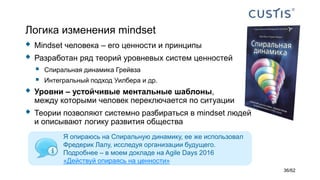 Логика изменения mindset
 Mindset человека – его ценности и принципы
 Разработан ряд теорий уровневых систем ценностей
 Спиральная динамика Грейвза
 Интегральный подход Уилбера и др.
 Уровни – устойчивые ментальные шаблоны,
между которыми человек переключается по ситуации
 Теории позволяют системно разбираться в mindset людей
и описывают логику развития общества
Я опираюсь на Спиральную динамику, ее же использовал
Фредерик Лалу, исследуя организации будущего.
Подробнее – в моем докладе на Agile Days 2016
«Действуй опираясь на ценности»
36/62
 