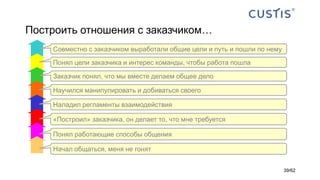 Построить отношения с заказчиком…
Понял работающие способы общения
«Построил» заказчика, он делает то, что мне требуется
Наладил регламенты взаимодействия
Научился манипулировать и добиваться своего
Заказчик понял, что мы вместе делаем общее дело
Понял цели заказчика и интерес команды, чтобы работа пошла
Совместно с заказчиком выработали общие цели и путь и пошли по нему
Начал общаться, меня не гонят
39/62
 