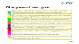 Образ организаций разного уровня
Наша маленькая компания делает свое дело во враждебном мире
Руководитель – наш лидер, он ведет нас к победе, мы следуем без сомнений
Регламенты и процедуры делают из организации несокрушимый механизм,
который стабильно движется к навсегда определенной цели
Предприниматели-топы ведут компанию к успеху, остальные – машина исполнения
Мы вместе меняем мир к лучшему и ощущаем счастье от совместного движения
Мы приносим конкретную пользу миру, создавая ее совместной работой, в которой
дополняем друг друга, и при этом сами развиваемся
Организация – способ объединить людей, которые хотят создать новую часть
нашего развивающегося мира, сделав жизнь людей в нем прекраснее
Я занимаюсь бизнесом, чтобы выжить
43/62
 