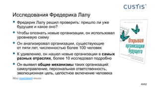 Исследования Фредерика Лалу
 Фредерик Лалу решил проверить: пришло ли уже
будущее и какое оно?
 Чтобы опознать новые организации, он использовал
уровневую схему
 Он анализировал организации, существующие
от пяти лет, численностью более 100 человек
 К удивлению, он нашел новые организации в самых
разных отраслях, более 10 исследовал подробно
 Он выявил общие механизмы таких организаций:
самоуправление, персональная ответственность,
эволюционная цель, целостное включение человека
Мой конспект книги
49/62
 