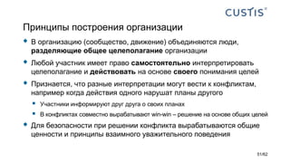 Принципы построения организации
 В организацию (сообщество, движение) объединяются люди,
разделяющие общее целеполагание организации
 Любой участник имеет право самостоятельно интерпретировать
целеполагание и действовать на основе своего понимания целей
 Признается, что разные интерпретации могут вести к конфликтам,
например когда действия одного нарушат планы другого
 Участники информируют друг друга о своих планах
 В конфликтах совместно вырабатывают win-win – решение на основе общих целей
 Для безопасности при решении конфликта вырабатываются общие
ценности и принципы взаимного уважительного поведения
51/62
 
