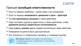 Принцип всеобщей ответственности
 Если ты видишь проблему – прими меры к ее устранению
 Если ты видишь возможность движения к цели – действуй
 Ты сам принимаешь решения о своих действиях
 Надо поставить других в известность о твоих действиях, чтобы
движение разных людей было согласованным
 Надо учесть мнение других людей относительно твоих действий
 Поведение не должно быть деструктивным
 Это относится и к отдельному человеку, и к команде (группе)
Метафора клетки или органа: они автономны
и саморегулируются, но действуют согласованно
с окружением. 54/62
 