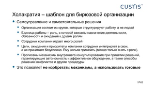 Холакратия – шаблон для бирюзовой организации
 Самоуправление и самостоятельные решения
 Организация состоит из кругов, которые структурируют работу, а не людей
 Единица работы – роль, с которой связаны назначение деятельности,
обязанности и ожидания к другим ролям
 Сотрудник компании играет много ролей
 Цели, ожидания и приоритеты компании сотрудник интегрирует в свои,
а не принимает безусловно. Ему нельзя приказать (можно только снять с роли).
 Прописаны механизмы внутреннего консультирования при принятии решений,
гарантирующие автономность и эффективное обсуждение, а также способы
решения конфликтов и другие процедуры
 Это позволяет не изобретать механизмы, а использовать готовые
57/62
 