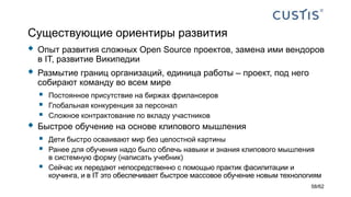 Существующие ориентиры развития
 Опыт развития сложных Open Source проектов, замена ими вендоров
в IT, развитие Википедии
 Размытие границ организаций, единица работы – проект, под него
собирают команду во всем мире
 Постоянное присутствие на биржах фрилансеров
 Глобальная конкуренция за персонал
 Сложное контрактование по вкладу участников
 Быстрое обучение на основе клипового мышления
 Дети быстро осваивают мир без целостной картины
 Ранее для обучения надо было облечь навыки и знания клипового мышления
в системную форму (написать учебник)
 Сейчас их передают непосредственно с помощью практик фасилитации и
коучинга, и в IT это обеспечивает быстрое массовое обучение новым технологиям
58/62
 