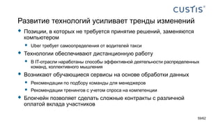 Развитие технологий усиливает тренды изменений
 Позиции, в которых не требуется принятие решений, заменяются
компьютером
 Uber требует самоопределения от водителей такси
 Технологии обеспечивают дистанционную работу
 В IT-отрасли наработаны способы эффективной деятельности распределенных
команд, коллективного мышления
 Возникают обучающиеся сервисы на основе обработки данных
 Рекомендации по подбору команды для менеджеров
 Рекомендации тренингов с учетом спроса на компетенции
 Блокчейн позволяет сделать сложные контракты с различной
оплатой вклада участников
59/62
 