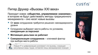 Питер Друкер «Вызовы XXI века»
Приходит новое «общество, управляемое знаниями»,
в котором не будут действовать методы традиционного
менеджмента – оно несет новые вызовы
 От всех сотрудников требуются решения «менеджерского»
уровня
 Сотрудники выбирают места работы по условиям,
конкуренция за персонал
 Мотивация деньгами не работает
 Самореализация сотрудников – ключевой фактор
при выборе места работы
Новые IТ и цифровизация усиливают эти вызовы, сокращая
регулярные виды труда, оставляя лишь менеджерские позиции
6/62
 