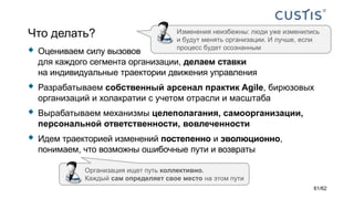 Что делать?
 Оцениваем силу вызовов
для каждого сегмента организации, делаем ставки
на индивидуальные траектории движения управления
 Разрабатываем собственный арсенал практик Agile, бирюзовых
организаций и холакратии с учетом отрасли и масштаба
 Вырабатываем механизмы целеполагания, самоорганизации,
персональной ответственности, вовлеченности
 Идем траекторией изменений постепенно и эволюционно,
понимаем, что возможны ошибочные пути и возвраты
Изменения неизбежны: люди уже изменились
и будут менять организации. И лучше, если
процесс будет осознанным
Организация ищет путь коллективно.
Каждый сам определяет свое место на этом пути
61/62
 